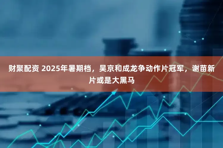 财聚配资 2025年暑期档，吴京和成龙争动作片冠军，谢苗新片或是大黑马
