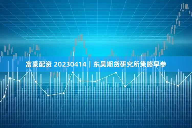 富豪配资 20230414｜东吴期货研究所策略早参