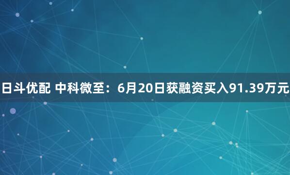 日斗优配 中科微至：6月20日获融资买入91.39万元