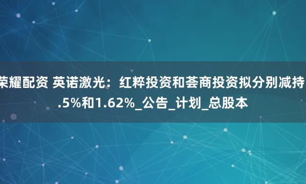 荣耀配资 英诺激光：红粹投资和荟商投资拟分别减持1.5%和1.62%_公告_计划_总股本