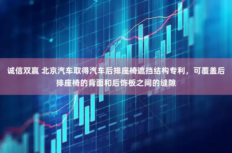 诚信双赢 北京汽车取得汽车后排座椅遮挡结构专利，可覆盖后排座椅的背面和后饰板之间的缝隙