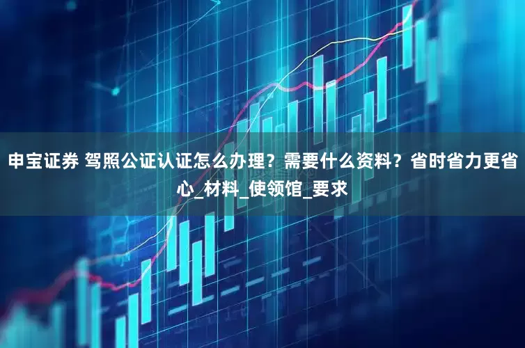 申宝证券 驾照公证认证怎么办理？需要什么资料？省时省力更省心_材料_使领馆_要求