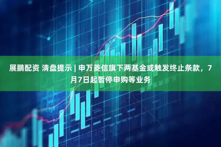 展鵬配资 清盘提示 | 申万菱信旗下两基金或触发终止条款，7月7日起暂停申购等业务