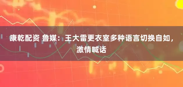 康乾配资 鲁媒：王大雷更衣室多种语言切换自如，激情喊话