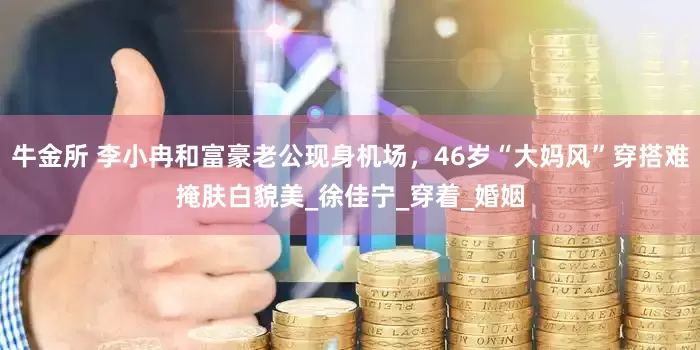 牛金所 李小冉和富豪老公现身机场，46岁“大妈风”穿搭难掩肤白貌美_徐佳宁_穿着_婚姻