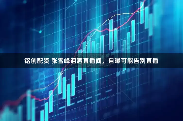 铭创配资 张雪峰泪洒直播间，自曝可能告别直播