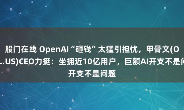 股门在线 OpenAI“砸钱”太猛引担忧，甲骨文(ORCL.US)CEO力挺：坐拥近10亿用户，巨额AI开支不是问题