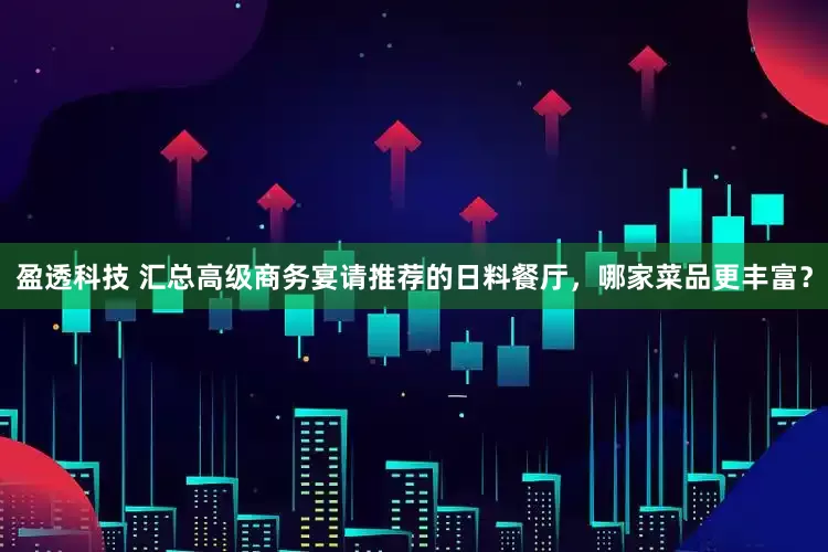 盈透科技 汇总高级商务宴请推荐的日料餐厅，哪家菜品更丰富？