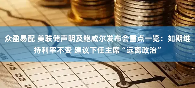 众盈易配 美联储声明及鲍威尔发布会重点一览：如期维持利率不变 建议下任主席“远离政治”
