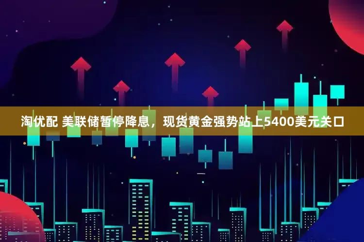 淘优配 美联储暂停降息，现货黄金强势站上5400美元关口