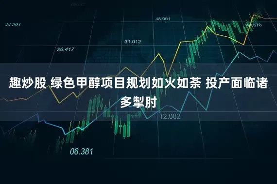 趣炒股 绿色甲醇项目规划如火如荼 投产面临诸多掣肘