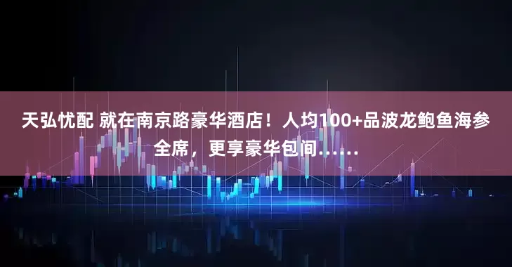 天弘忧配 就在南京路豪华酒店！人均100+品波龙鲍鱼海参全席，更享豪华包间……