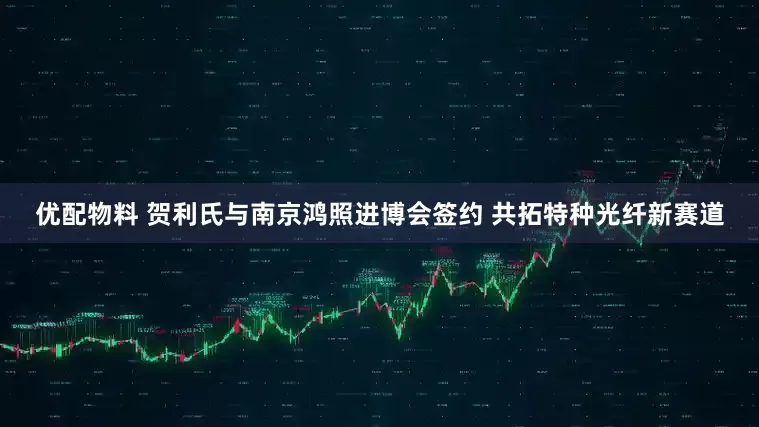 优配物料 贺利氏与南京鸿照进博会签约 共拓特种光纤新赛道