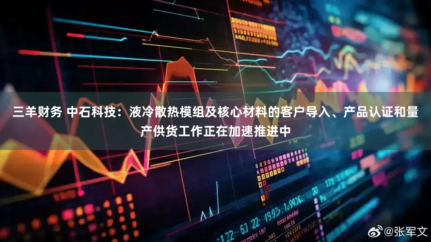 三羊财务 中石科技：液冷散热模组及核心材料的客户导入、产品认证和量产供货工作正在加速推进中
