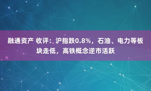 融通资产 收评：沪指跌0.8%，石油、电力等板块走低，高铁概念逆市活跃