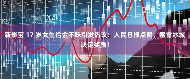 新影宝 17 岁女生拾金不昧引发热议：人民日报点赞，蜜雪冰城决定奖励！