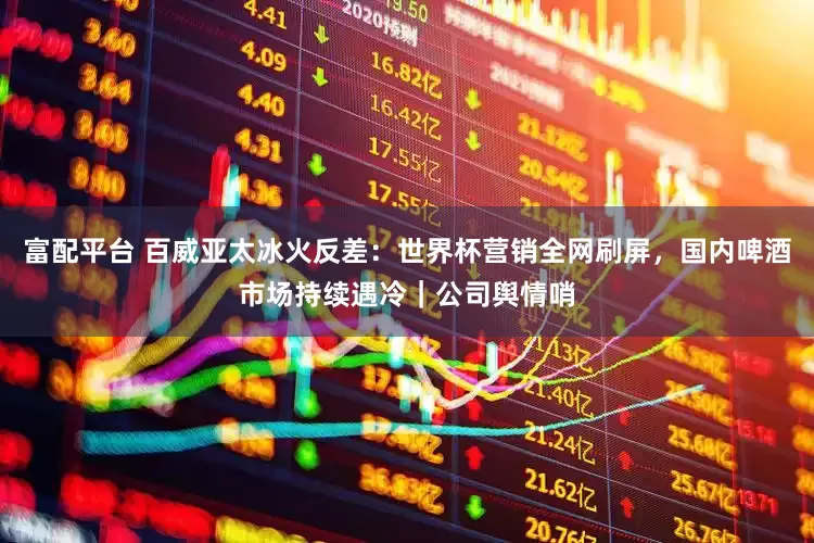 富配平台 百威亚太冰火反差：世界杯营销全网刷屏，国内啤酒市场持续遇冷｜公司舆情哨