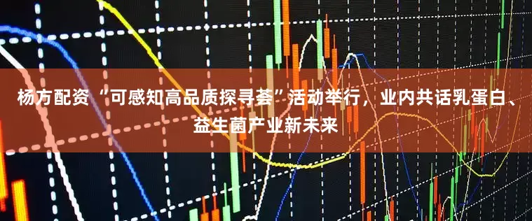 杨方配资 “可感知高品质探寻荟”活动举行，业内共话乳蛋白、益生菌产业新未来